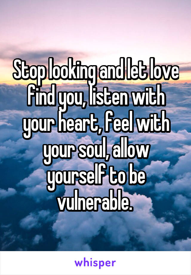 Stop looking and let love find you, listen with your heart, feel with your soul, allow yourself to be vulnerable. 