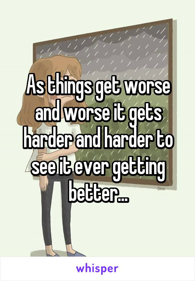 As things get worse and worse it gets harder and harder to see it ever getting better...