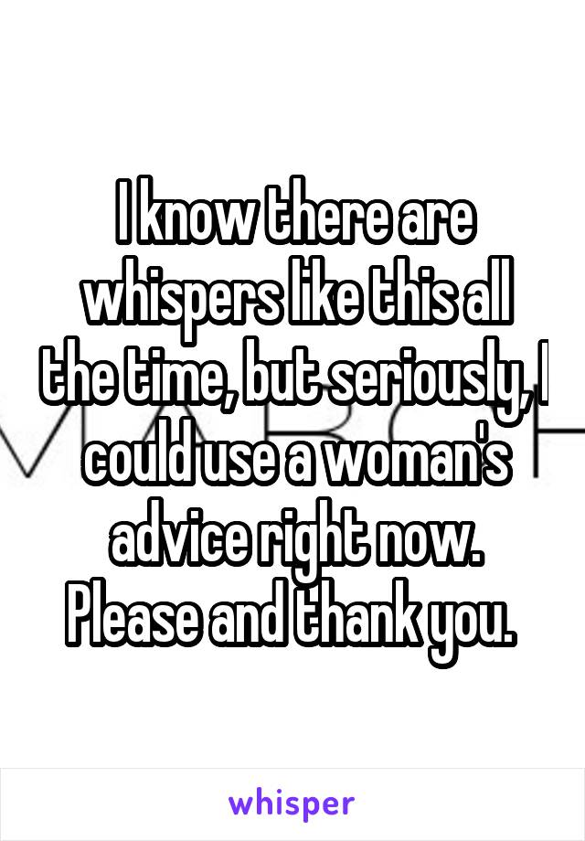 I know there are whispers like this all the time, but seriously, I could use a woman's advice right now. Please and thank you. 