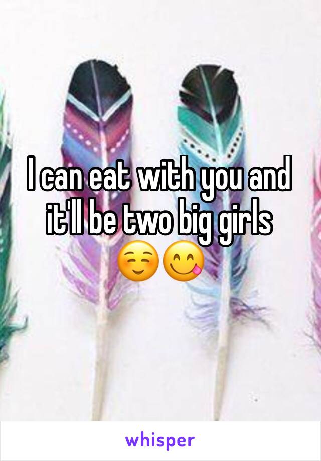 I can eat with you and it'll be two big girls 
☺️😋