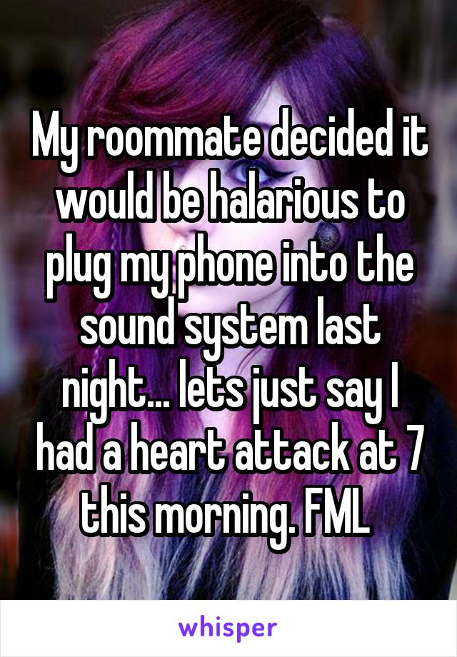 My roommate decided it would be halarious to plug my phone into the sound system last night... lets just say I had a heart attack at 7 this morning. FML 