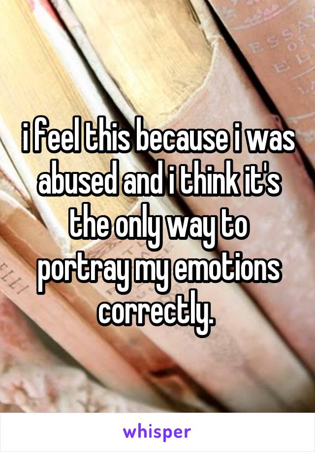 i feel this because i was abused and i think it's the only way to portray my emotions correctly. 