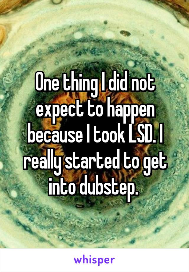 One thing I did not expect to happen because I took LSD. I really started to get into dubstep. 