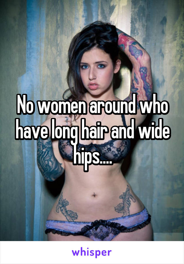 No women around who have long hair and wide hips....