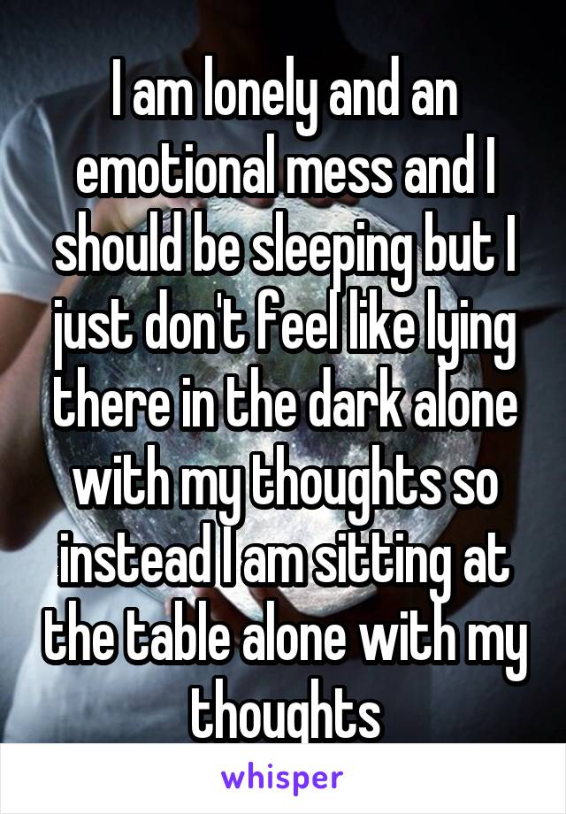 I am lonely and an emotional mess and I should be sleeping but I just don't feel like lying there in the dark alone with my thoughts so instead I am sitting at the table alone with my thoughts