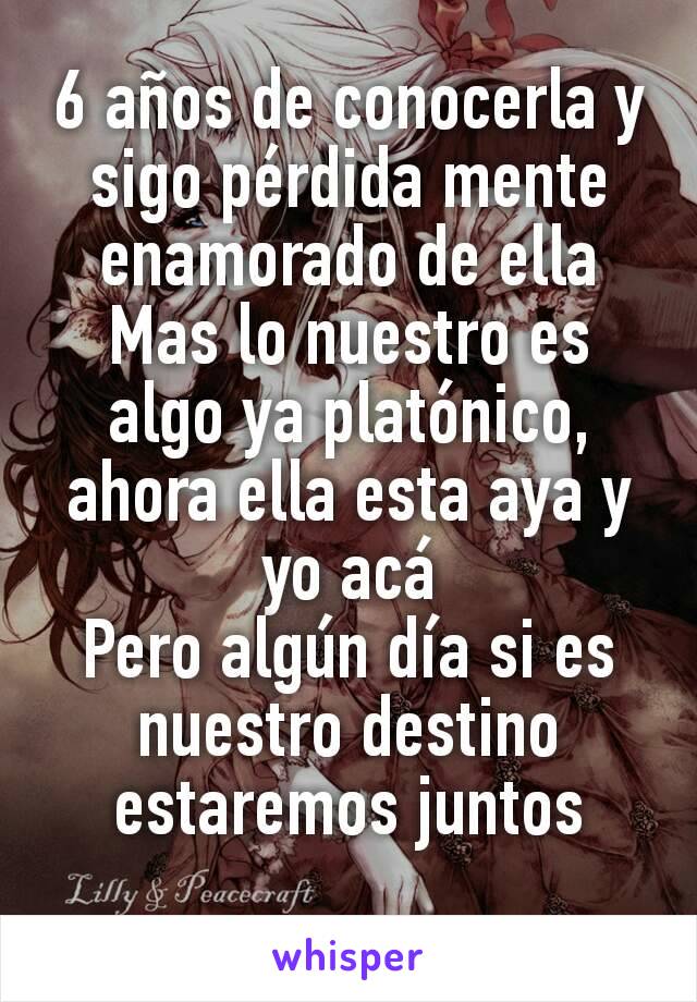 6 años de conocerla y sigo pérdida mente enamorado de ella
Mas lo nuestro es algo ya platónico, ahora ella esta aya y yo acá
Pero algún día si es nuestro destino estaremos juntos