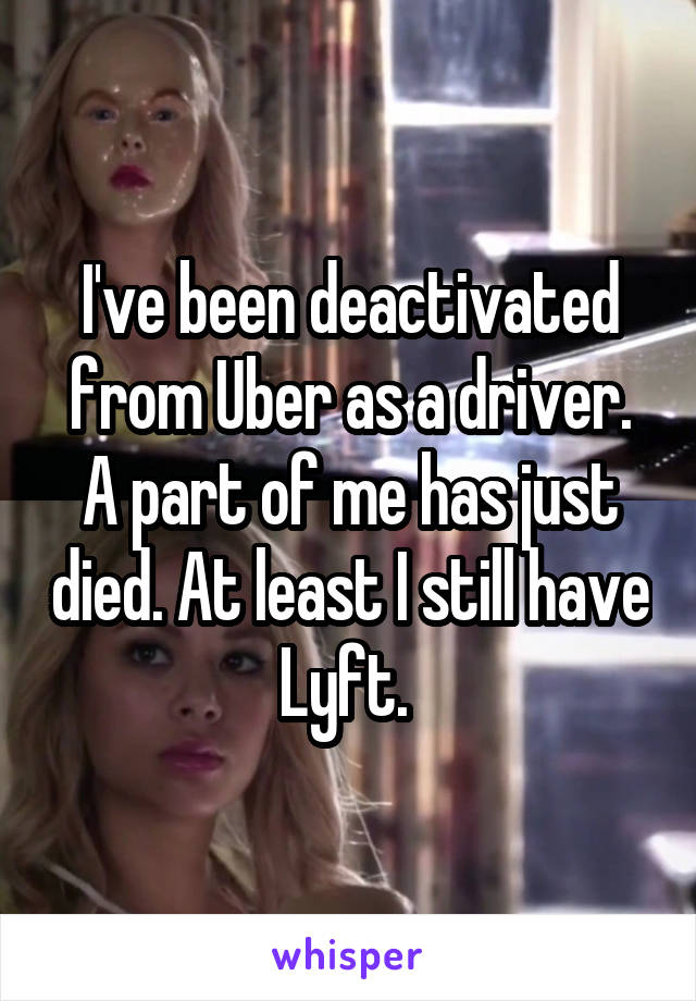 I've been deactivated from Uber as a driver. A part of me has just died. At least I still have Lyft. 