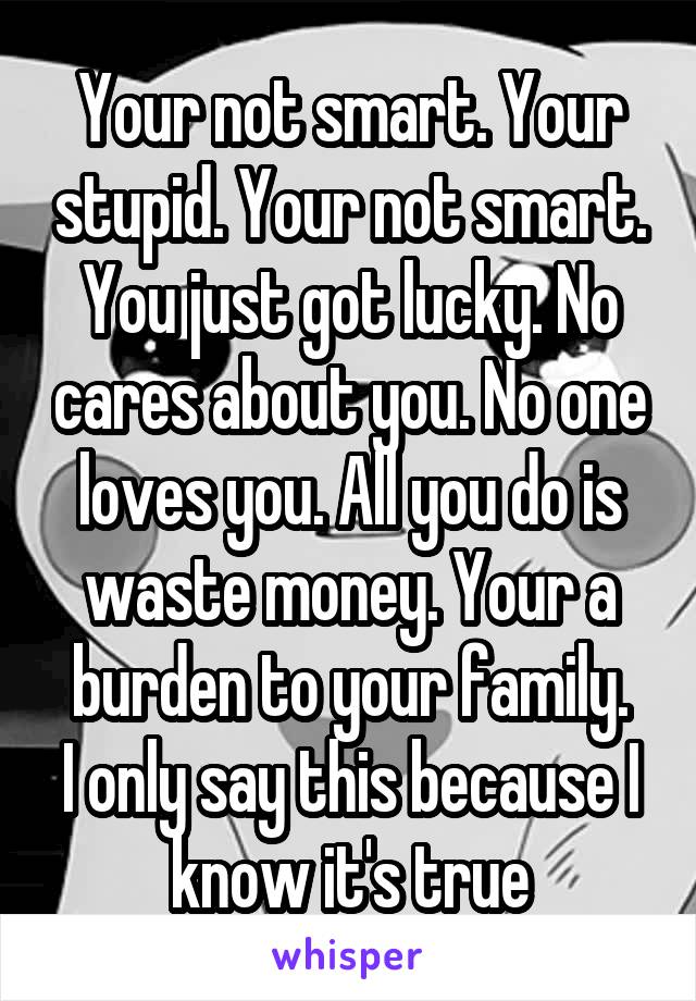 Your not smart. Your stupid. Your not smart. You just got lucky. No cares about you. No one loves you. All you do is waste money. Your a burden to your family.
I only say this because I know it's true