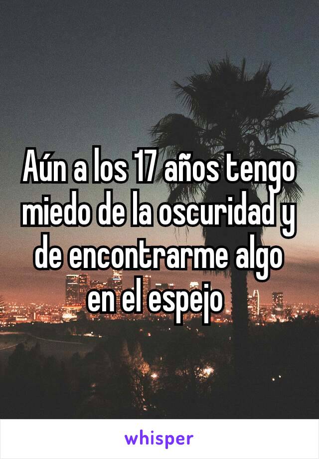 Aún a los 17 años tengo miedo de la oscuridad y de encontrarme algo en el espejo 