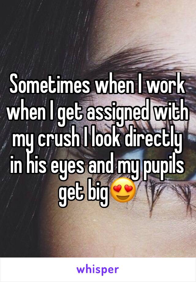 Sometimes when I work when I get assigned with my crush I look directly in his eyes and my pupils get big😍