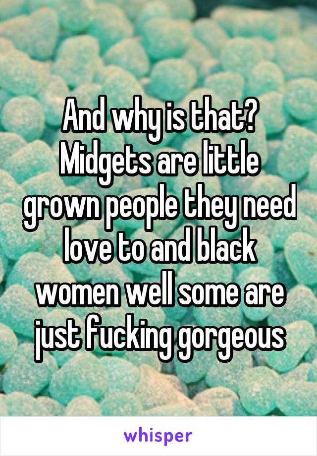 And why is that? Midgets are little grown people they need love to and black women well some are just fucking gorgeous