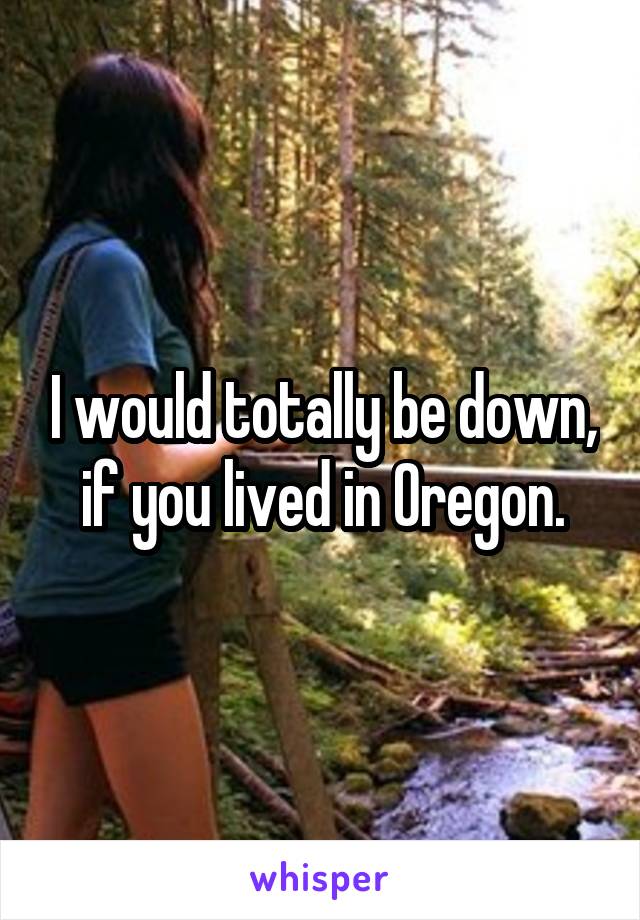 I would totally be down, if you lived in Oregon.