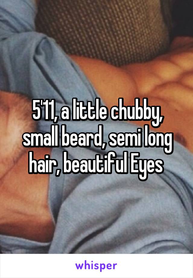 5'11, a little chubby, small beard, semi long hair, beautiful Eyes 