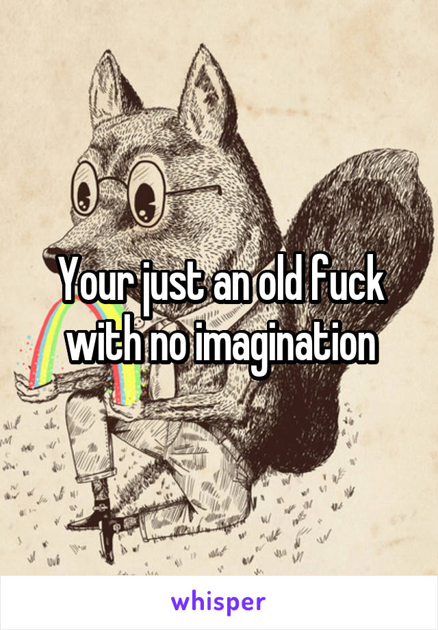 Your just an old fuck with no imagination
