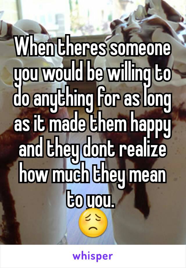 When theres someone you would be willing to do anything for as long as it made them happy and they dont realize how much they mean to you. 
😟