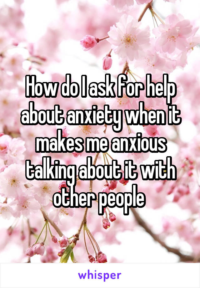 How do I ask for help about anxiety when it makes me anxious talking about it with other people 