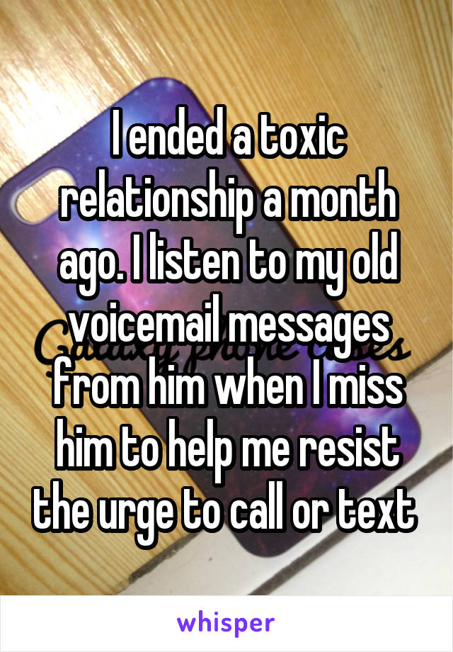 I ended a toxic relationship a month ago. I listen to my old voicemail messages from him when I miss him to help me resist the urge to call or text 