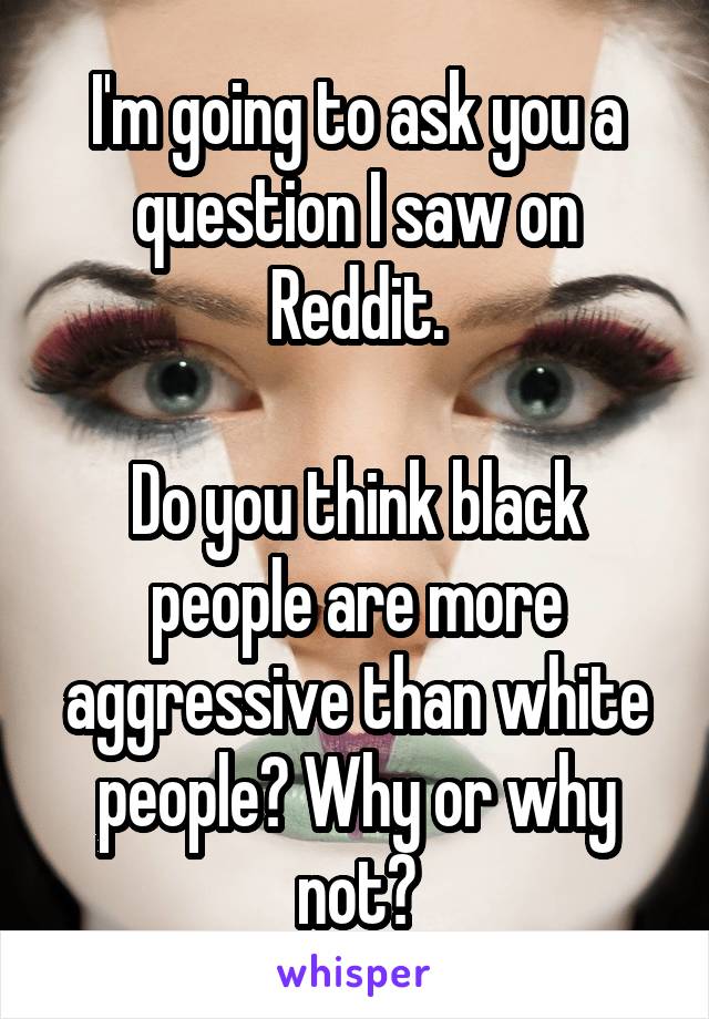 I'm going to ask you a question I saw on Reddit.

Do you think black people are more aggressive than white people? Why or why not?