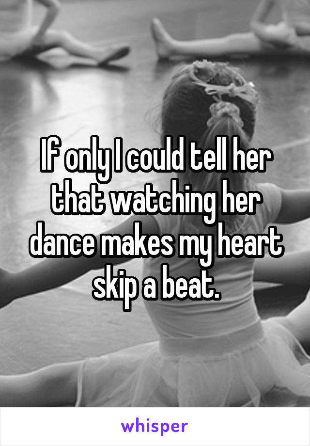 If only I could tell her that watching her dance makes my heart skip a beat.