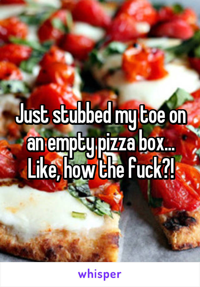 Just stubbed my toe on an empty pizza box... Like, how the fuck?!