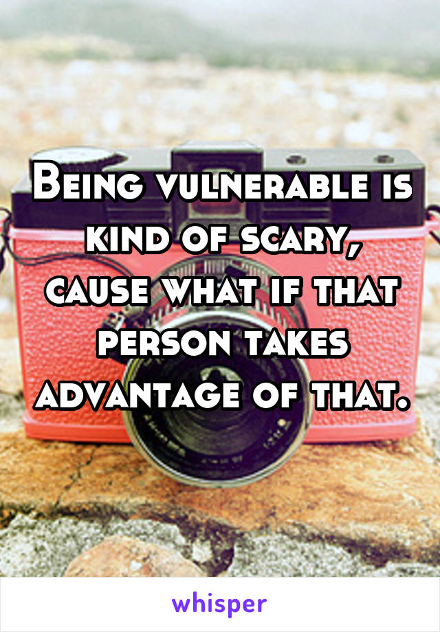 Being vulnerable is kind of scary, cause what if that person takes advantage of that. 