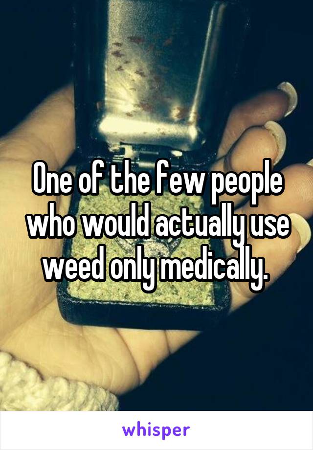 One of the few people who would actually use weed only medically. 