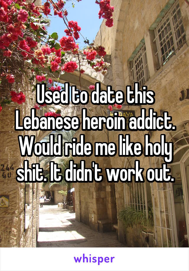 Used to date this Lebanese heroin addict. Would ride me like holy shit. It didn't work out.