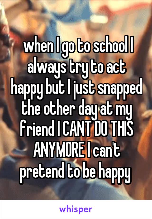  when I go to school I always try to act happy but I just snapped the other day at my friend I CANT DO THIS ANYMORE I can't pretend to be happy 