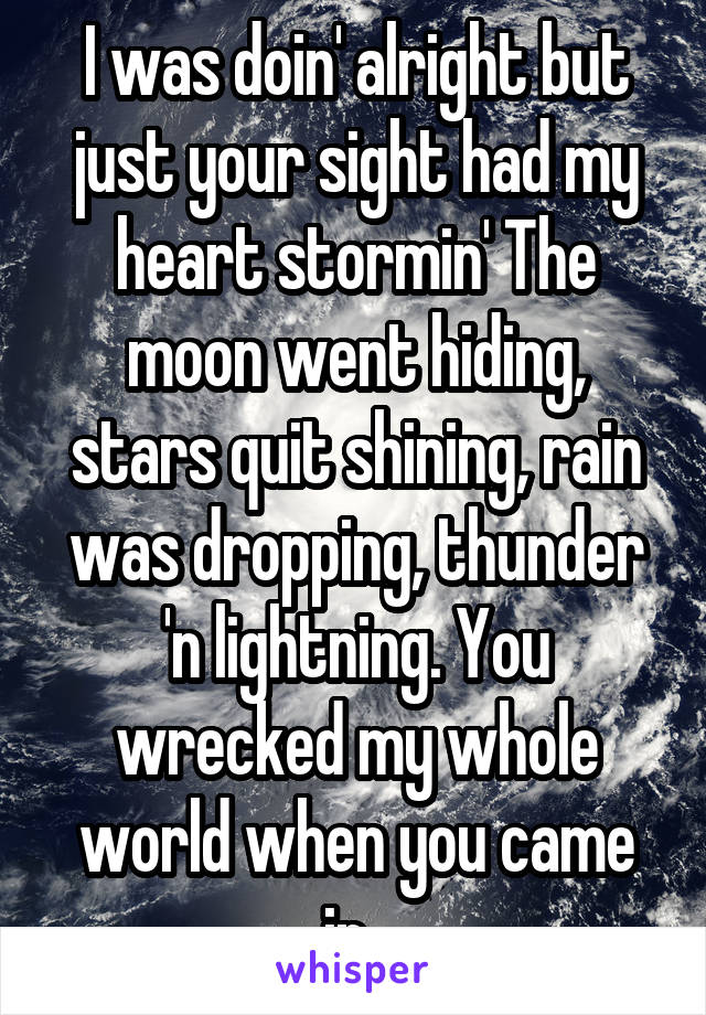 I was doin' alright but just your sight had my heart stormin' The moon went hiding, stars quit shining, rain was dropping, thunder 'n lightning. You wrecked my whole world when you came in. 