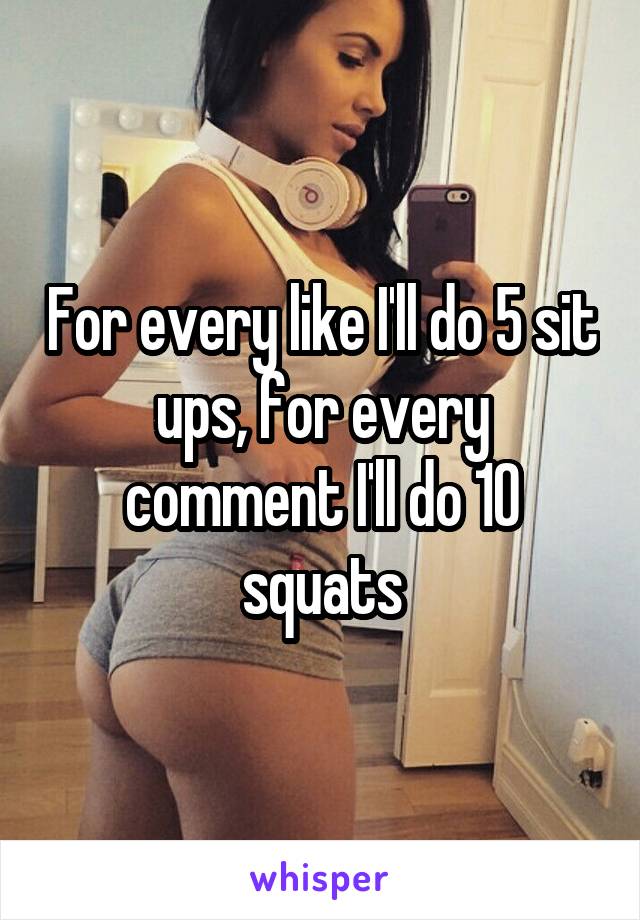 For every like I'll do 5 sit ups, for every comment I'll do 10 squats