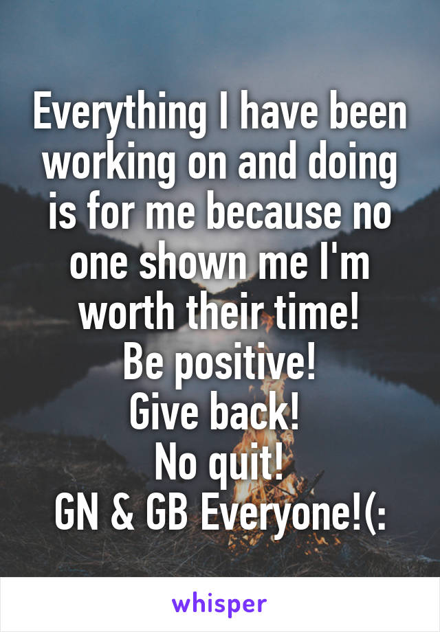 Everything I have been working on and doing is for me because no one shown me I'm worth their time!
Be positive!
Give back! 
No quit!
GN & GB Everyone!(: