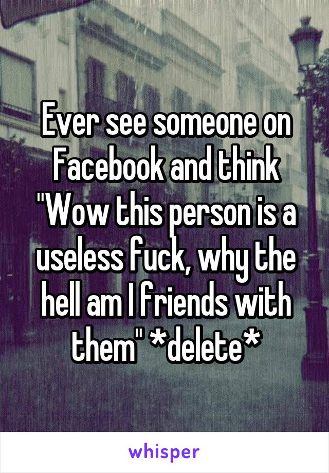 Ever see someone on Facebook and think "Wow this person is a useless fuck, why the hell am I friends with them" *delete*