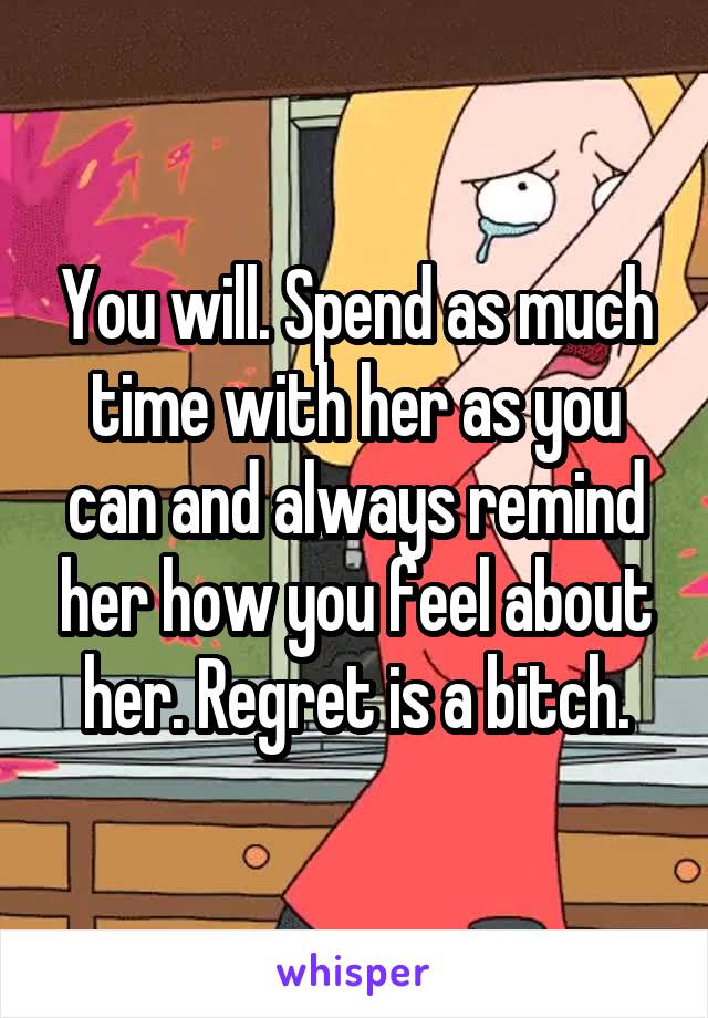 You will. Spend as much time with her as you can and always remind her how you feel about her. Regret is a bitch.