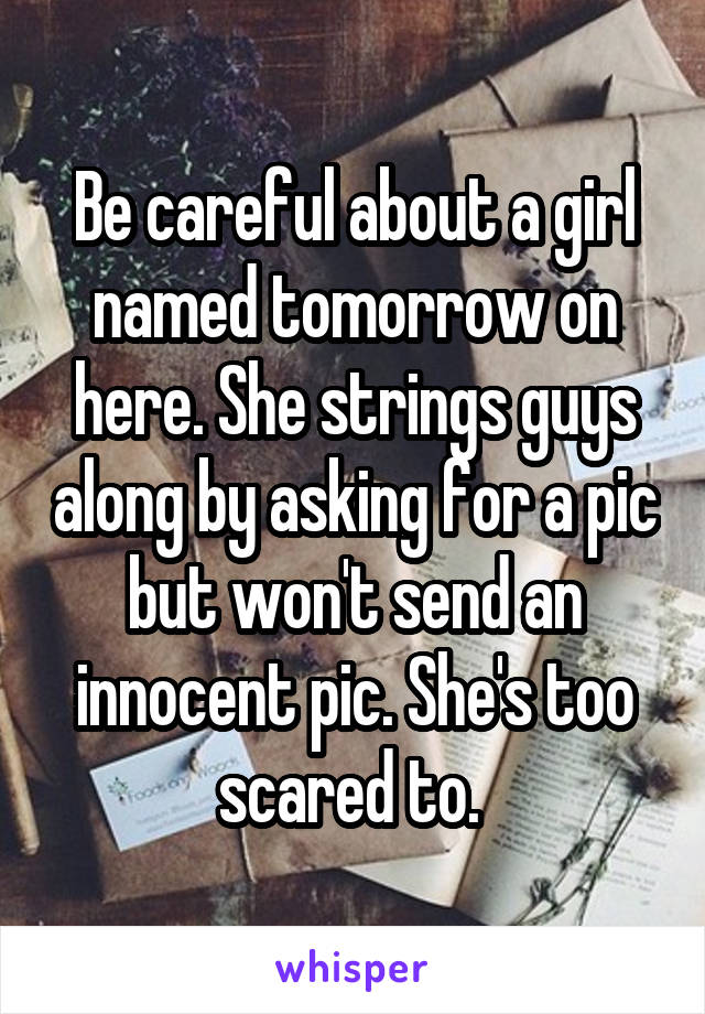 Be careful about a girl named tomorrow on here. She strings guys along by asking for a pic but won't send an innocent pic. She's too scared to. 