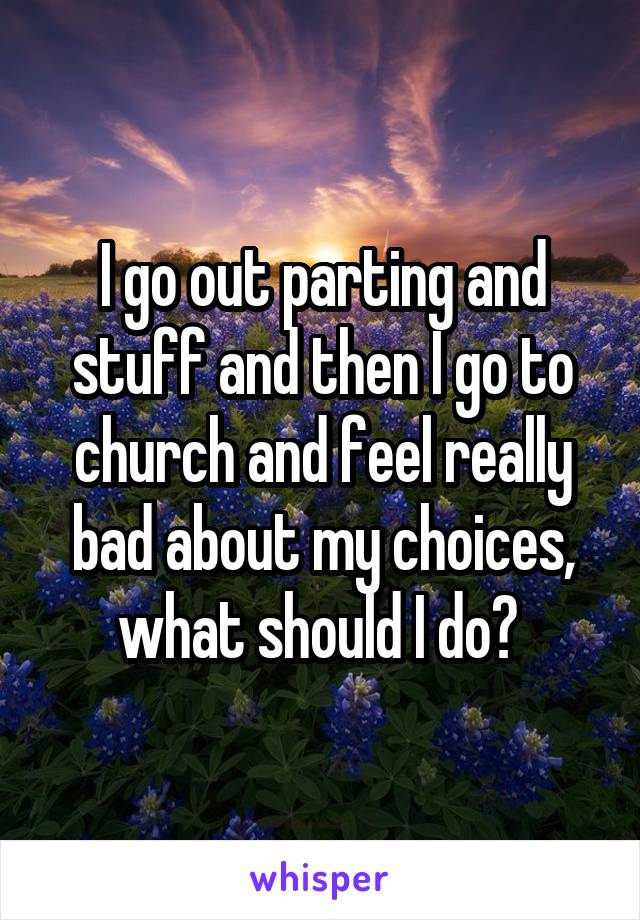 I go out parting and stuff and then I go to church and feel really bad about my choices, what should I do? 