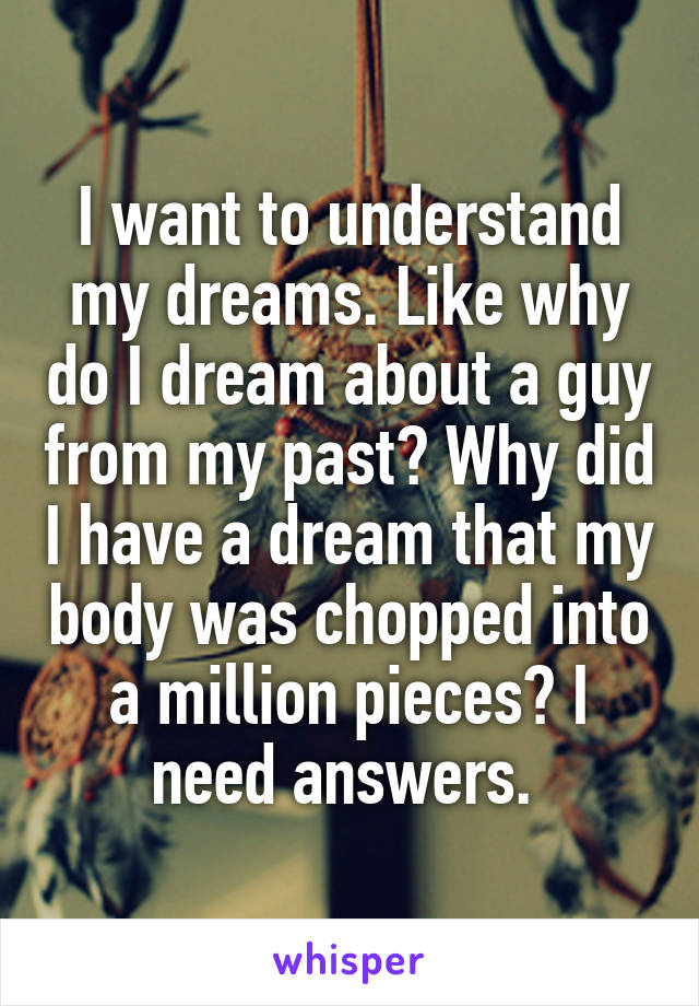 I want to understand my dreams. Like why do I dream about a guy from my past? Why did I have a dream that my body was chopped into a million pieces? I need answers. 