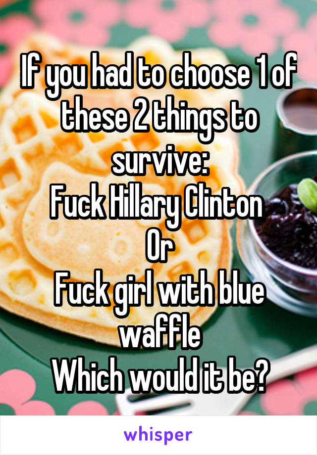 If you had to choose 1 of these 2 things to survive:
Fuck Hillary Clinton 
Or
Fuck girl with blue waffle
Which would it be?