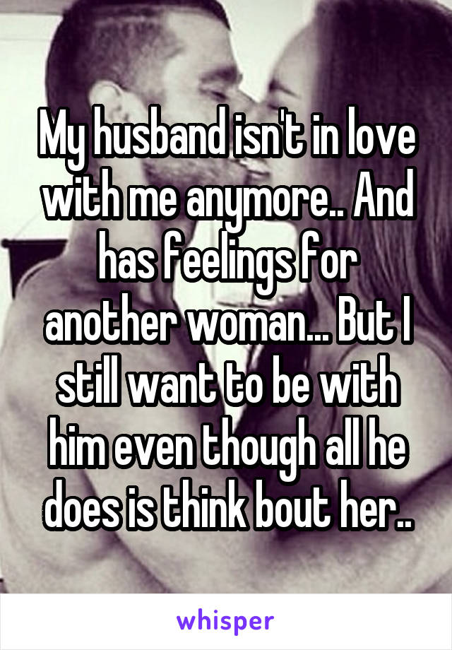 My husband isn't in love with me anymore.. And has feelings for another woman... But I still want to be with him even though all he does is think bout her..