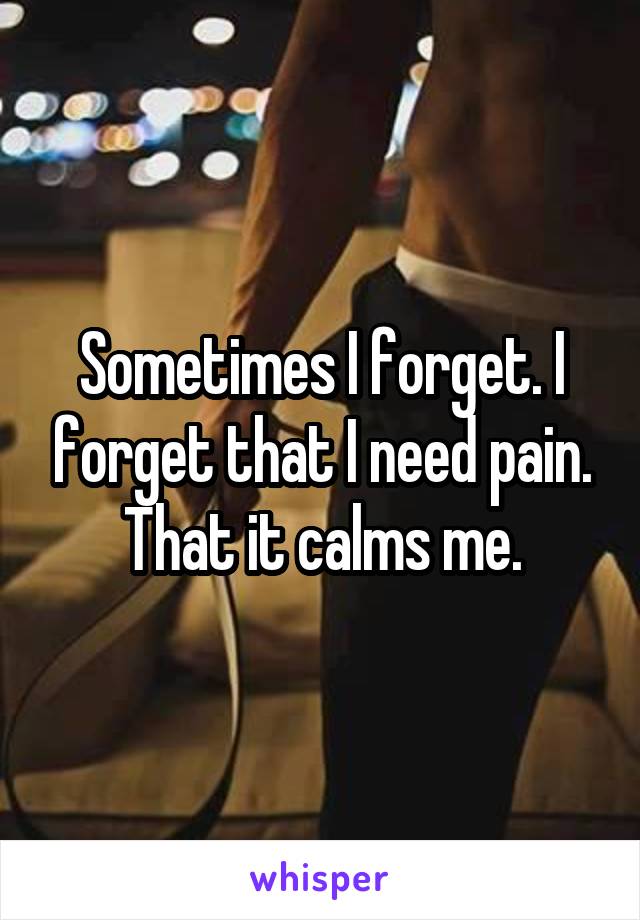 Sometimes I forget. I forget that I need pain. That it calms me.