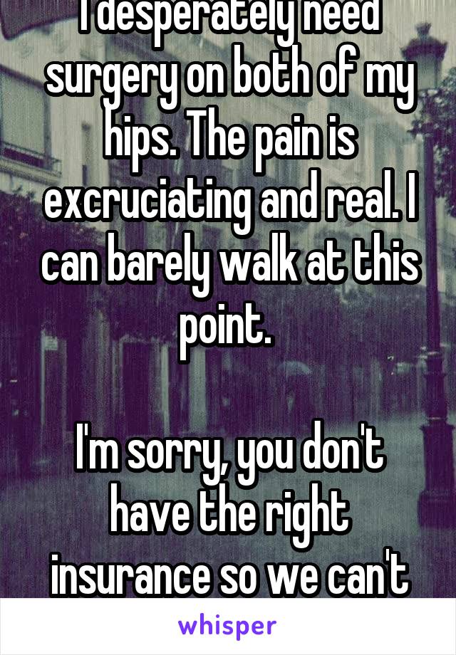 I desperately need surgery on both of my hips. The pain is excruciating and real. I can barely walk at this point. 

I'm sorry, you don't have the right insurance so we can't help you. 