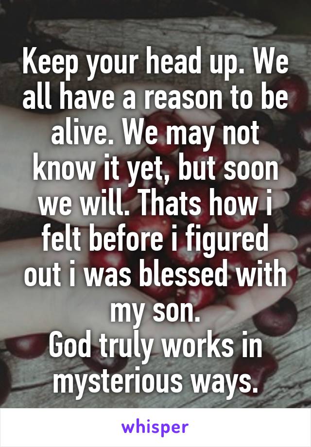 Keep your head up. We all have a reason to be alive. We may not know it yet, but soon we will. Thats how i felt before i figured out i was blessed with my son.
God truly works in mysterious ways.