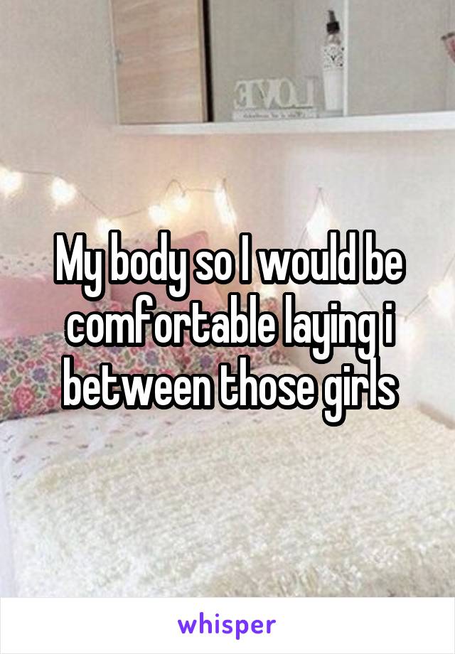 My body so I would be comfortable laying i between those girls