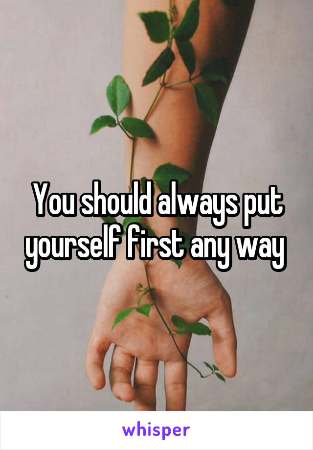 You should always put yourself first any way 