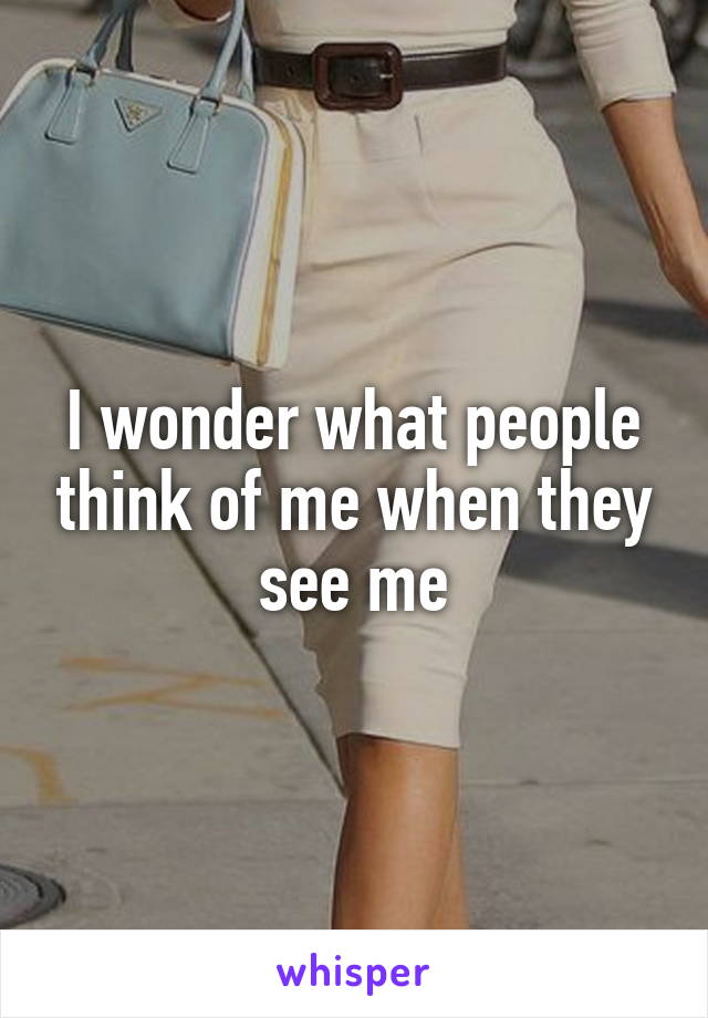 I wonder what people think of me when they see me