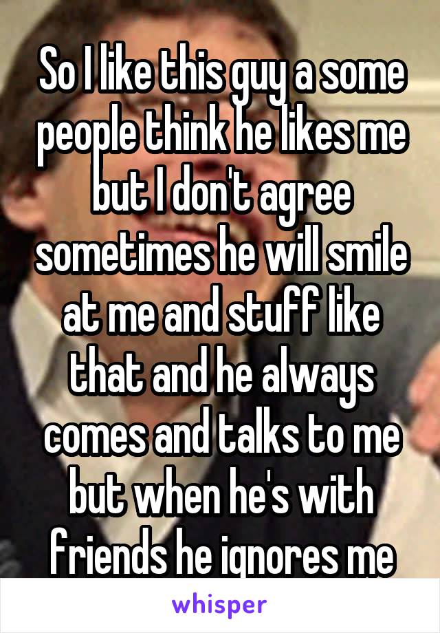 So I like this guy a some people think he likes me but I don't agree sometimes he will smile at me and stuff like that and he always comes and talks to me but when he's with friends he ignores me