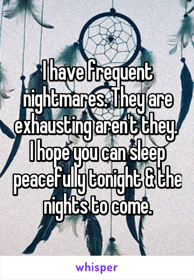 I have frequent nightmares. They are exhausting aren't they.  I hope you can sleep peacefully tonight & the nights to come.