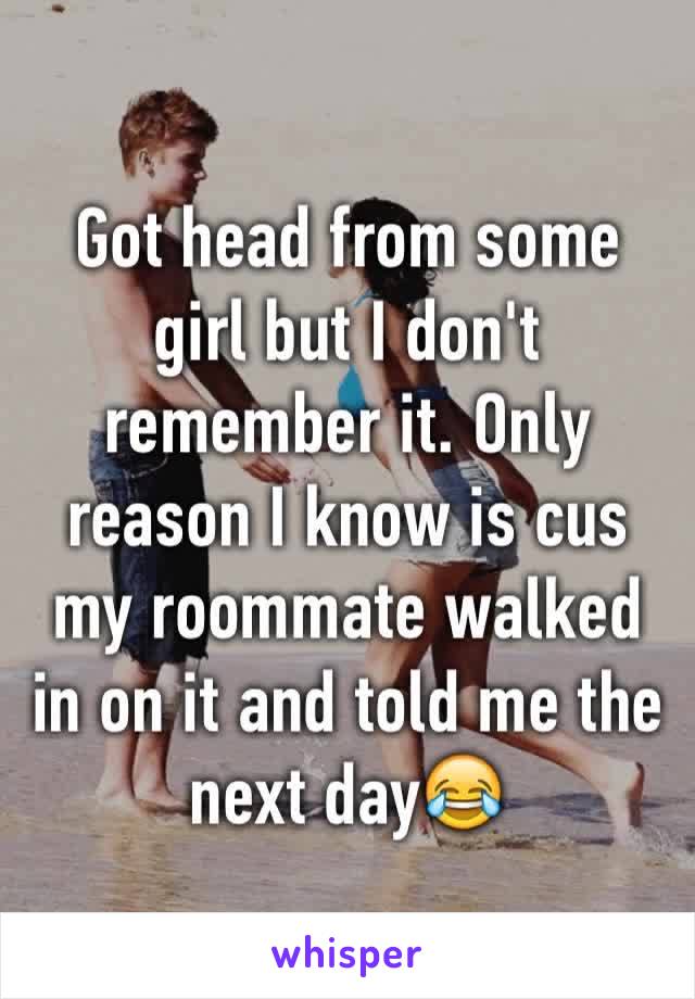 Got head from some girl but I don't remember it. Only reason I know is cus my roommate walked in on it and told me the next day😂