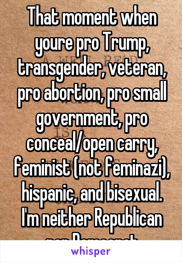 That moment when youre pro Trump, transgender, veteran, pro abortion, pro small government, pro conceal/open carry, feminist (not feminazi), hispanic, and bisexual. I'm neither Republican nor Democrat