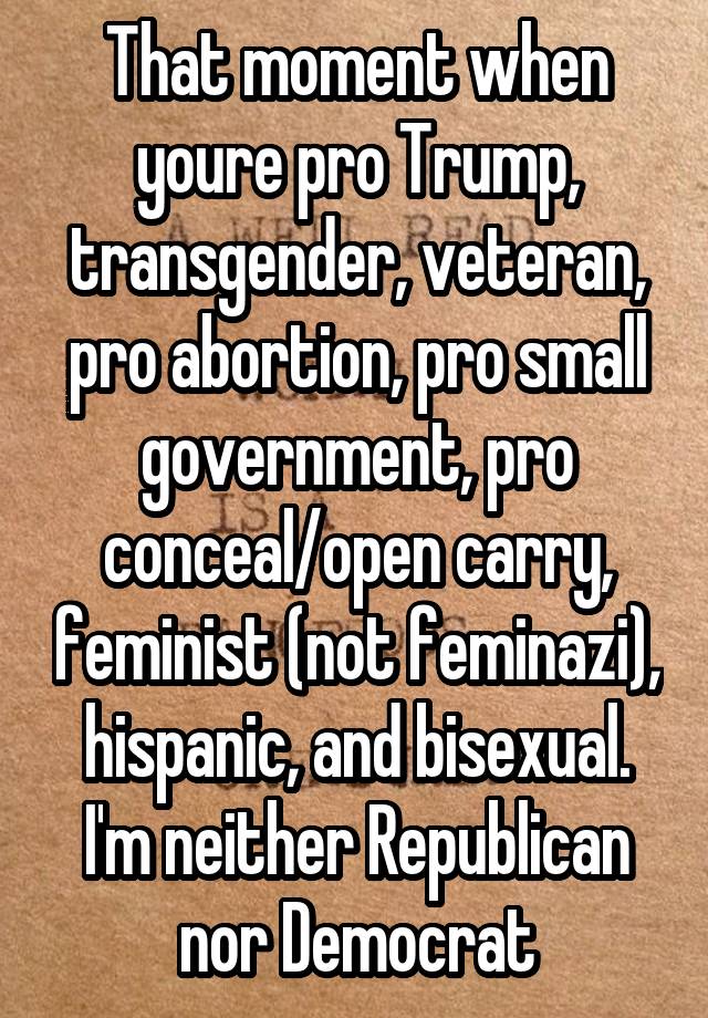 That moment when youre pro Trump, transgender, veteran, pro abortion, pro small government, pro conceal/open carry, feminist (not feminazi), hispanic, and bisexual. I'm neither Republican nor Democrat