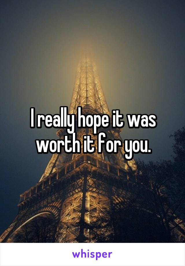 I really hope it was worth it for you.